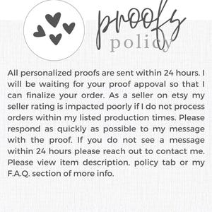 May include: A white background with a handwritten text that reads "proofy policy". The text is in a black cursive font. There are three black hearts in the top left corner of the image. The text below the handwritten text reads "All personalized proofs are sent within 24 hours. I will be waiting for your proof approval so that I can finalize your order. As a seller on etsy my seller rating is impacted poorly if I do not process orders within my listed production times. Please respond as quickly as possible to my message with the proof. If you do not see a message within 24 hours please reach out to contact me. Please view item description, policy tab or my F.A.Q. section of more info. SIMPLY SWEETINK.COM".