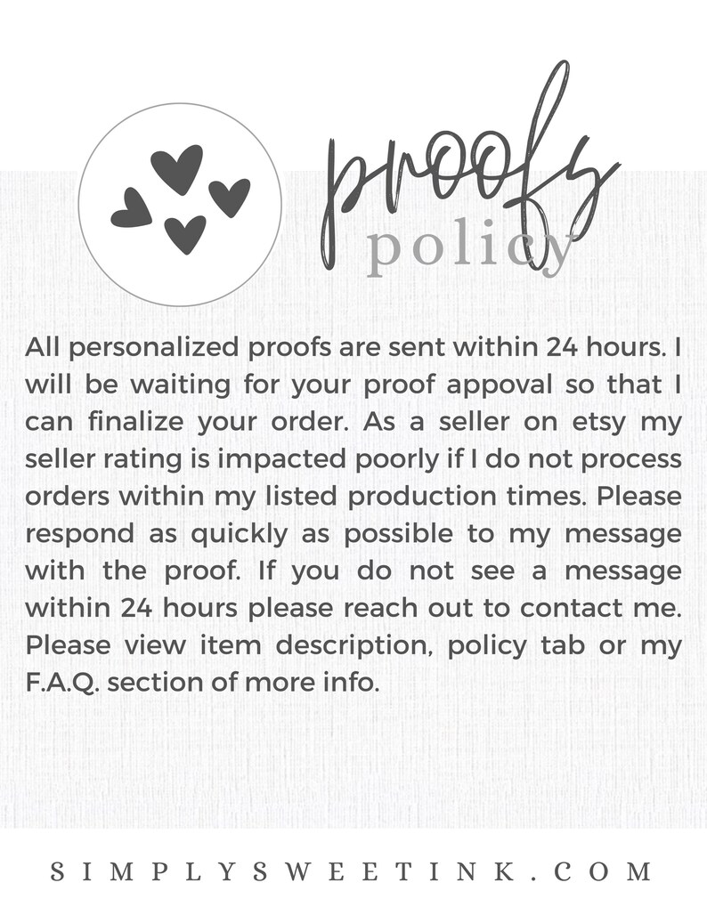 May include: A white background with a handwritten text that reads "proofy policy". The text is in a black cursive font. There are three black hearts in the top left corner of the image. The text below the handwritten text reads "All personalized proofs are sent within 24 hours. I will be waiting for your proof approval so that I can finalize your order. As a seller on etsy my seller rating is impacted poorly if I do not process orders within my listed production times. Please respond as quickly as possible to my message with the proof. If you do not see a message within 24 hours please reach out to contact me. Please view item description, policy tab or my F.A.Q. section of more info. SIMPLY SWEETINK.COM".