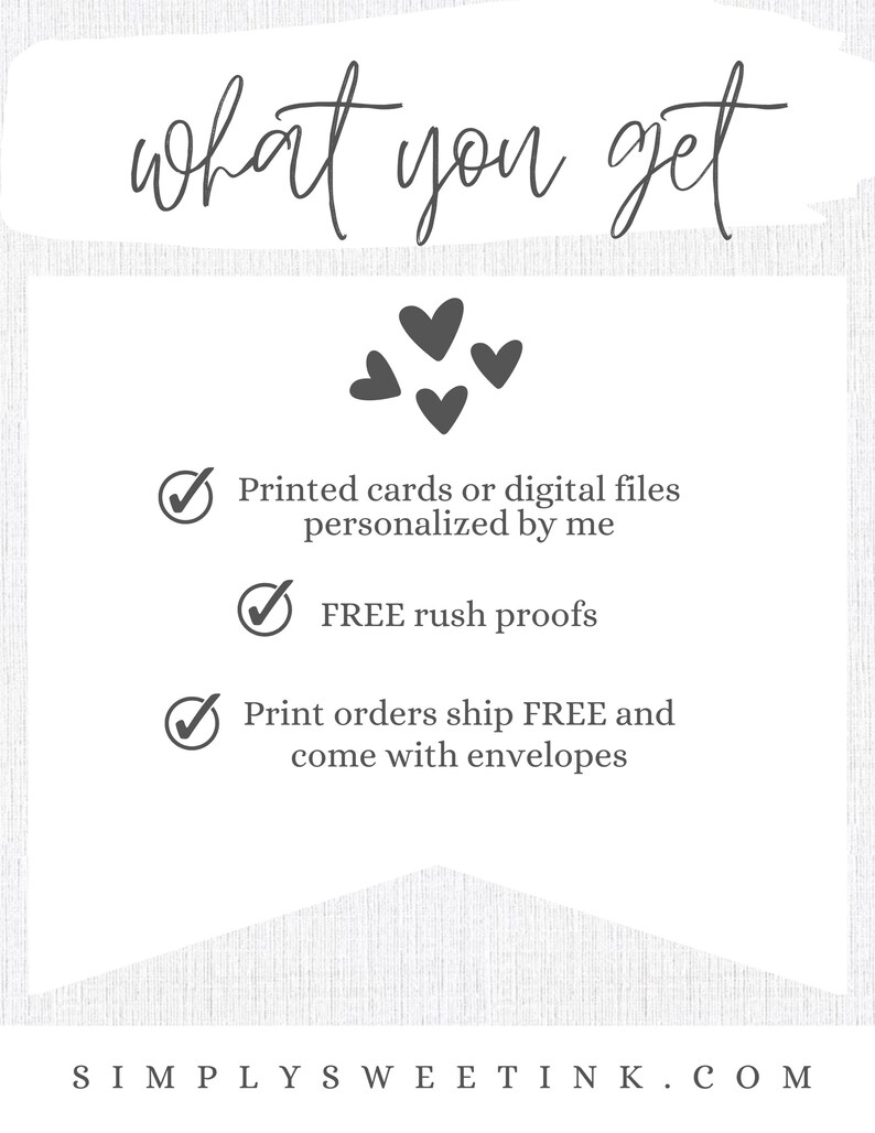 May include: A white background with the text "what you get" in black cursive font. There are five black hearts in the center of the image. Below the hearts, there are three checkmarks with text describing the benefits of purchasing a product. The text reads: "Printed cards or digital files personalized by me", "FREE rush proofs", and "Print orders ship FREE and come with envelopes". The bottom of the image has the text "SIMPLY SWEETINK.COM" in black.