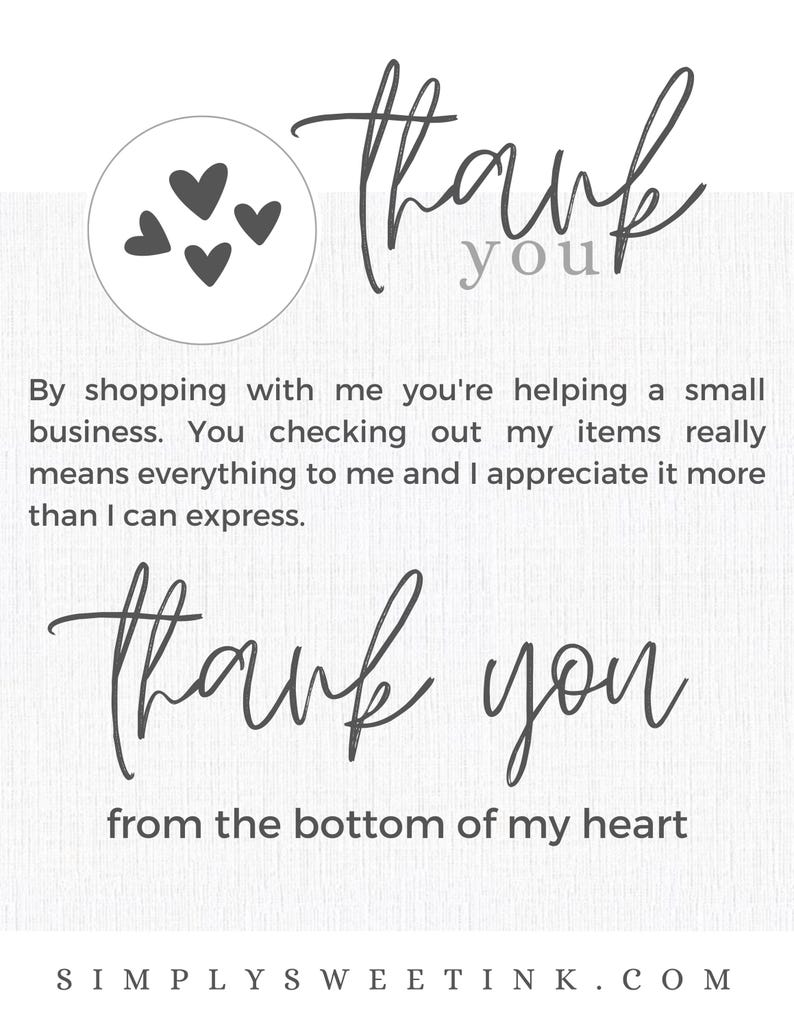 May include: Thank you card with a gray heart design and the text "Thank you" in cursive. The card also includes the text "By shopping with me you're helping a small business. You checking out my items really means everything to me and I appreciate it more than I can express. Thank you from the bottom of my heart" and the website address "SIMPLY SWEETINK.COM".
