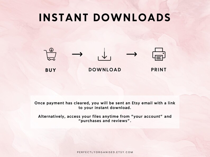 May include: A graphic illustration showing the steps to download a digital product. The steps are: buy, download, and print. The text "INSTANT DOWNLOADS" is at the top of the image. The text "Once payment has cleared, you will be sent an Etsy email with a link to your instant download. Alternatively, access your files anytime from "your account" and "purchases and reviews"." is below the graphic. The text "PERFECTLYORGANISED.ETSY.COM" is at the bottom of the image.