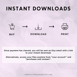 May include: A graphic showing the steps for instant downloads on Etsy. The steps are: buy, download, and print. The graphic includes icons for a shopping cart, a download arrow, and a printer. The text "INSTANT DOWNLOADS" is at the top of the graphic. The text "Once payment has cleared, you will be sent an Etsy email with a link to your instant download. Alternatively, access your files anytime from "your account" and "purchases and reviews"." is below the graphic. The text "PERFECTLYORGANISED.ETSY.COM" is at the bottom of the graphic.