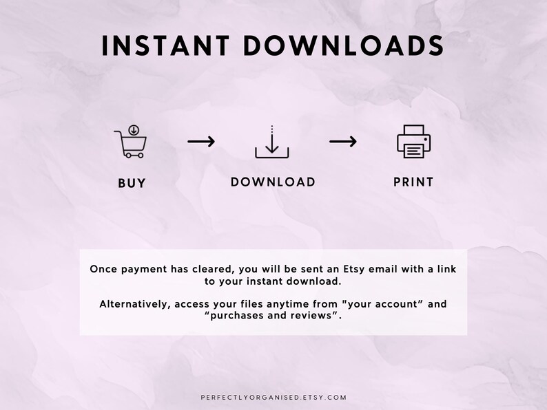 May include: A graphic showing the steps for instant downloads on Etsy. The steps are: buy, download, and print. The graphic includes icons for a shopping cart, a download arrow, and a printer. The text "INSTANT DOWNLOADS" is at the top of the graphic. The text "Once payment has cleared, you will be sent an Etsy email with a link to your instant download. Alternatively, access your files anytime from "your account" and "purchases and reviews"." is below the graphic. The text "PERFECTLYORGANISED.ETSY.COM" is at the bottom of the graphic.