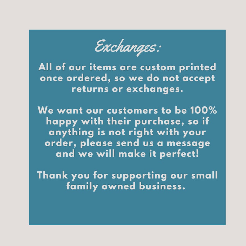 May include: A blue text box with white text explaining the shop's exchange policy. The text reads: "Exchanges: All of our items are custom printed once ordered, so we do not accept returns or exchanges. We want our customers to be 100% happy with their purchase, so if anything is not right with your order, please send us a message and we will make it perfect! Thank you for supporting our small family owned business."