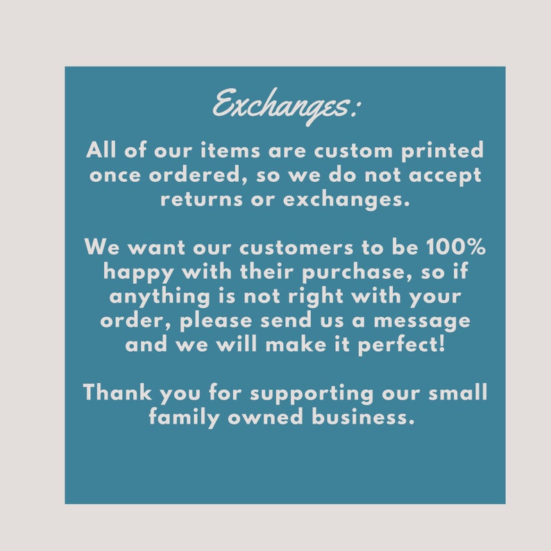 May include: A blue text box with white text explaining the shop's exchange policy. The text reads: "Exchanges: All of our items are custom printed once ordered, so we do not accept returns or exchanges. We want our customers to be 100% happy with their purchase, so if anything is not right with your order, please send us a message and we will make it perfect! Thank you for supporting our small family owned business."