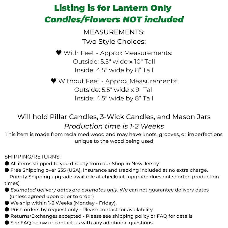 May include: Wooden lantern with two size options: with feet, 5.5 inches wide by 10 inches tall, and without feet, 5.5 inches wide by 9 inches tall.  The lantern is made from reclaimed wood and can hold pillar candles, 3-wick candles, and mason jars.  Production time is 1-2 weeks.  Listing is for lantern only, candles and flowers are not included.