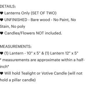 May include: Set of two unfinished wooden lanterns. The lanterns are 10 inches by 5 inches and 12 inches by 5 inches. They are designed to hold tealight or votive candles, but not pillar candles.  Lanterns Only (SET OF TWO) UNFINISHED - Bare wood - No Paint, No Stain, No poly Candles/Flowers NOT included.