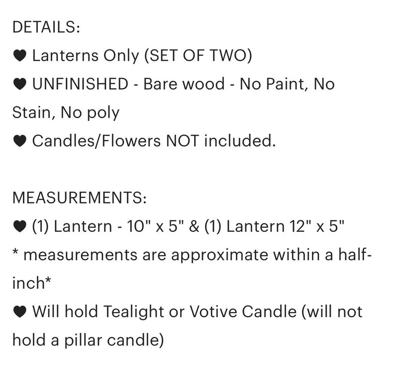 May include: Set of two unfinished wooden lanterns. The lanterns are 10 inches by 5 inches and 12 inches by 5 inches. They are designed to hold tealight or votive candles, but not pillar candles.  Lanterns Only (SET OF TWO) UNFINISHED - Bare wood - No Paint, No Stain, No poly Candles/Flowers NOT included.