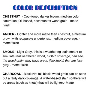 May include: Color descriptions for wood stains. Chestnut is a cool-toned darker brown with a matte finish. Amber is a lighter, more matte brown with red/purple undertones. Smoke is a light gray weathering stain. Charcoal is a dark black stain.