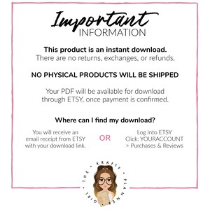 May include: A pink and white graphic with the text "Important Information" in black. The text says "This product is an instant download. There are no returns, exchanges, or refunds. NO PHYSICAL PRODUCTS WILL BE SHIPPED. Your PDF will be available for download through ETSY, once payment is confirmed. Where can I find my download? You will receive an email receipt from ETSY with your download link. OR Log into ETSY Click: YOURACCOUNT > Purchases & Reviews". A cartoon girl with glasses and a planner is in the bottom right corner.