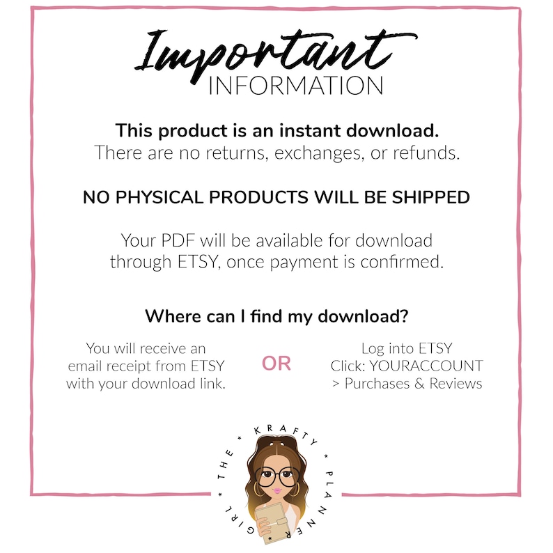 May include: A pink and white graphic with the text "Important Information" in black. The text says "This product is an instant download. There are no returns, exchanges, or refunds. NO PHYSICAL PRODUCTS WILL BE SHIPPED. Your PDF will be available for download through ETSY, once payment is confirmed. Where can I find my download? You will receive an email receipt from ETSY with your download link. OR Log into ETSY Click: YOURACCOUNT > Purchases & Reviews". A cartoon girl with glasses and a planner is in the bottom right corner.