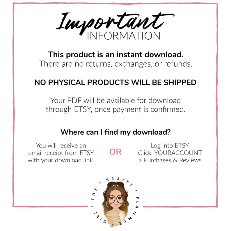 May include: A pink and white graphic with the text "Important Information" in black. The text says "This product is an instant download. There are no returns, exchanges, or refunds. NO PHYSICAL PRODUCTS WILL BE SHIPPED. Your PDF will be available for download through ETSY, once payment is confirmed. Where can I find my download? You will receive an email receipt from ETSY with your download link. OR Log into ETSY Click: YOURACCOUNT > Purchases & Reviews". A cartoon girl with glasses and a planner is in the bottom right corner.