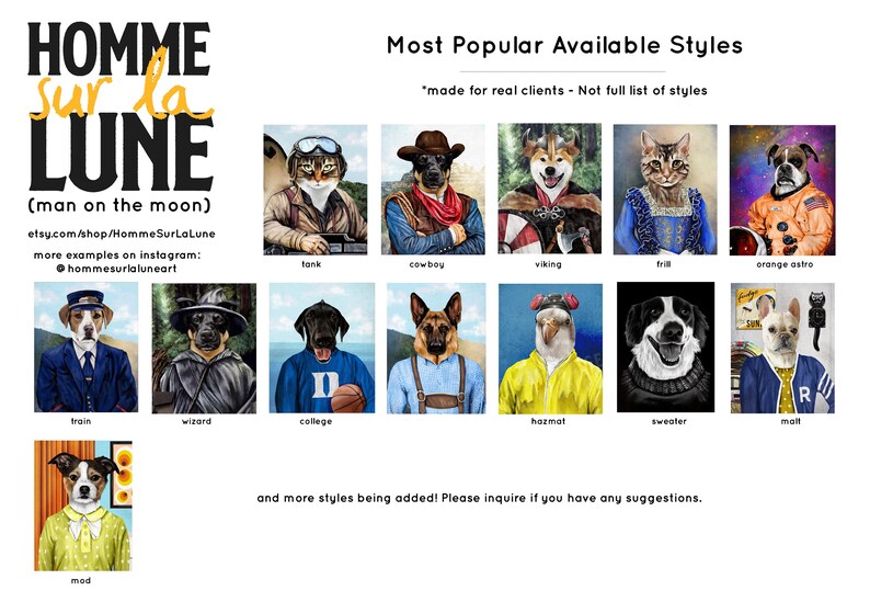 May include: A collage of images showing different styles of pet portraits. The portraits are of cats and dogs dressed up in various costumes, including a tank, cowboy, viking, wizard, college student, hazmat suit, sweater, and astronaut. The text "Most Popular Available Styles" is at the top of the collage. The text "made for real clients - Not full list of styles" is below the title. The text "Homme Sur La Lune (man on the moon)" is in the top left corner of the collage. The text "etsy.com/shop/HommeSurLaLune" is below the title. The text "more examples on instagram: @hommesurlaluneart" is below the etsy.com link. The text "and more styles being added! Please inquire if you have any suggestions." is at the bottom of the collage.