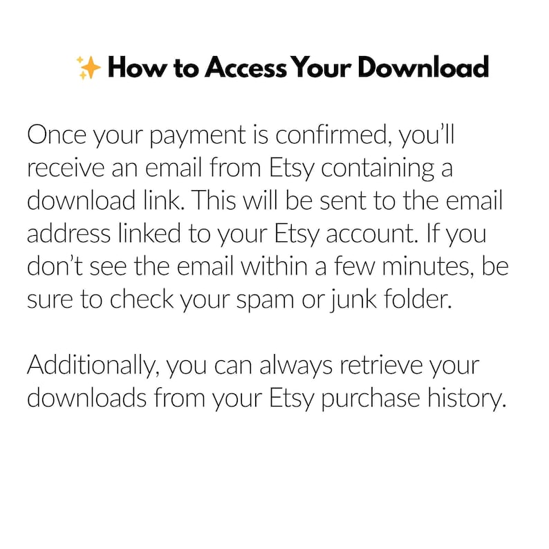May include: Text explaining how to access a digital download after purchasing an item on Etsy. The text explains that a download link will be sent to the email address associated with the Etsy account. It also mentions that the download link can be found in the Etsy purchase history.