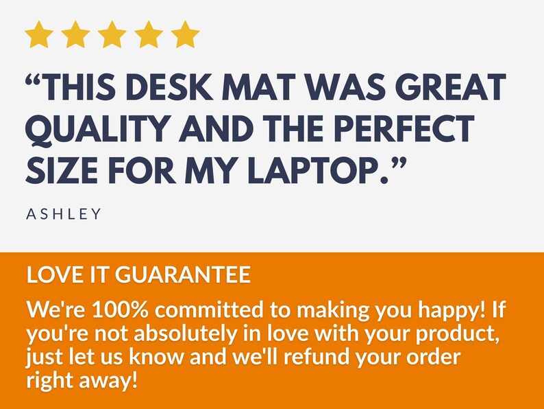 May include: Image shows text: "THIS DESK MAT WAS GREAT QUALITY AND THE PERFECT SIZE FOR MY LAPTOP." with five gold stars above the text. The name "ASHLEY" is below the text. An orange banner below reads "LOVE IT GUARANTEE".