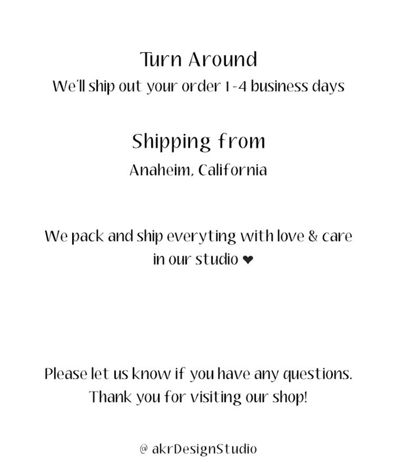 May include: Text that reads "Turn Around" and "We'll ship out your order 1-4 business days". Below that, it reads "Shipping from Anaheim, California". The text continues with "We pack and ship everything with love & care in our studio." The final text reads "Please let us know if you have any questions. Thank you for visiting our shop! @akrDesignStudio".