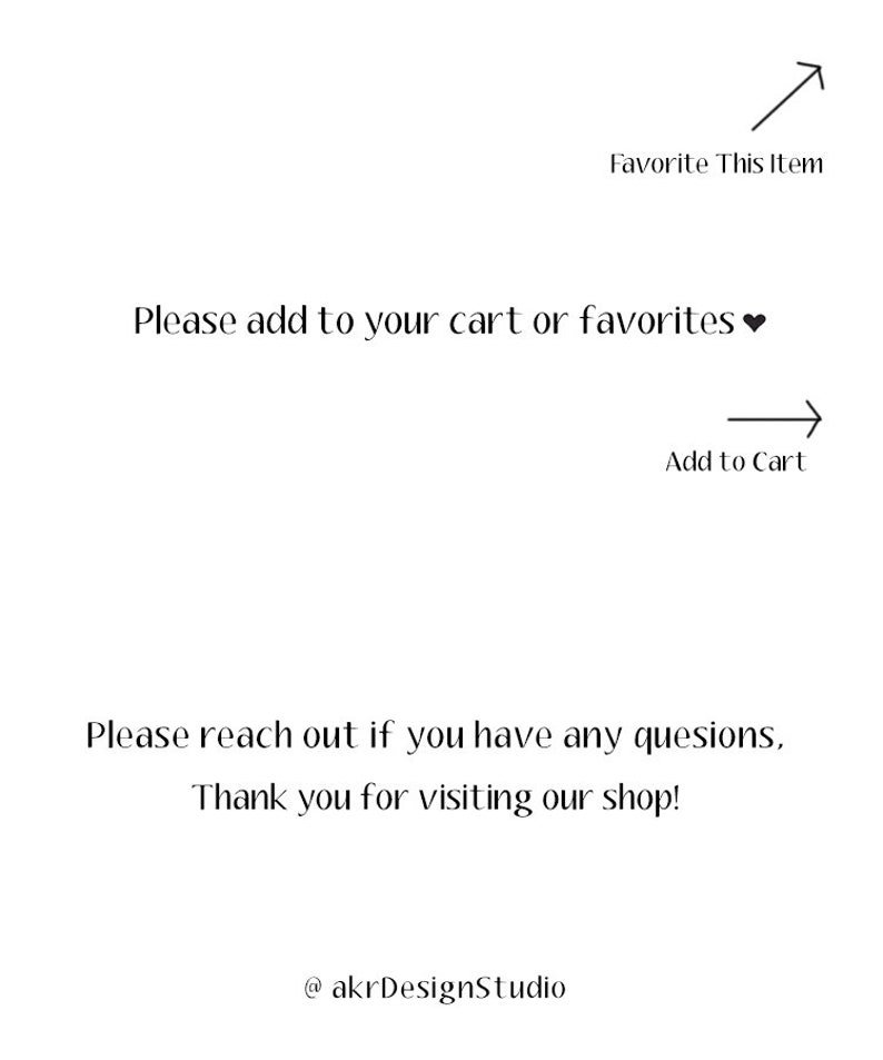 May include: Text on a white background that reads: "Please add to your cart or favourites &hearts;" with an arrow pointing right that says "Add to Cart" and an arrow pointing up that says "Favorite This Item". Below the text is: "Please reach out if you have any questions, Thank you for visiting our shop! @akrDesignStudio"