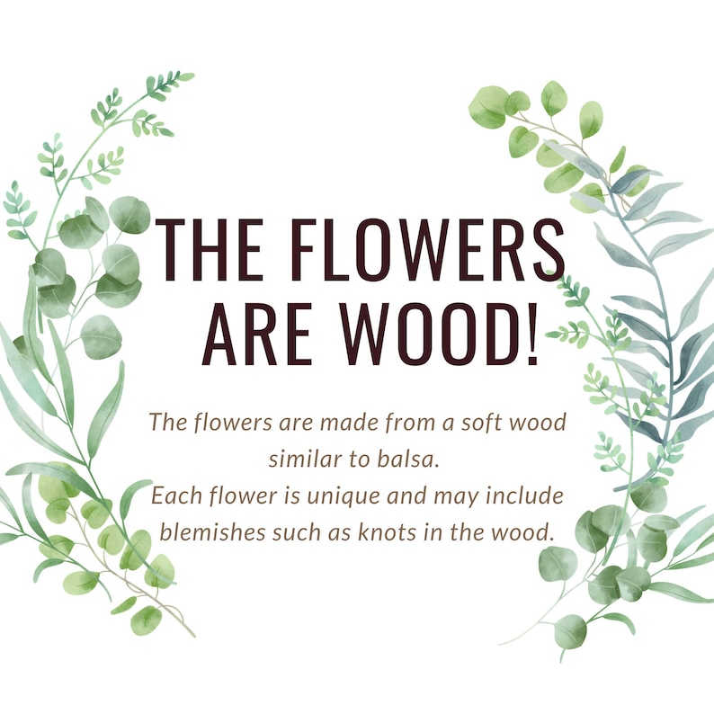 May include: A white background with green watercolor leaves surrounding the text "THE FLOWERS ARE WOOD!" The flowers are made from a soft wood similar to balsa. Each flower is unique and may include blemishes such as knots in the wood.