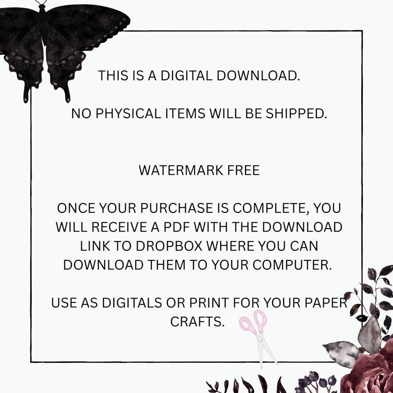 May include: A digital download notice featuring a black butterfly in the top left corner and dark floral accents in the bottom right. The text reads: THIS IS A DIGITAL DOWNLOAD. NO PHYSICAL ITEMS WILL BE SHIPPED. WATERMARK FREE. ONCE YOUR PURCHASE IS COMPLETE, YOU WILL RECEIVE A PDF WITH THE DOWNLOAD LINK TO DROPBOX WHERE YOU CAN DOWNLOAD THEM TO YOUR COMPUTER. USE AS DIGITALS OR PRINT FOR YOUR PAPER CRAFTS.