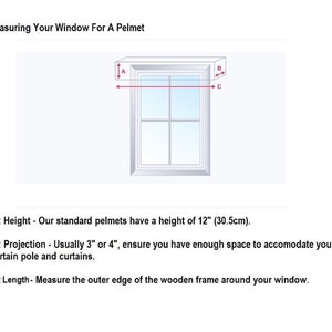 How to measure for a box pelmet.
Height - Standard height is 12 inches (30.5cm)

Projection - Usually 3 or 4 inches, ensure you have enough space for curtain pole and curtains.

Length - Measure the outer edge of the wooden frame around your window.