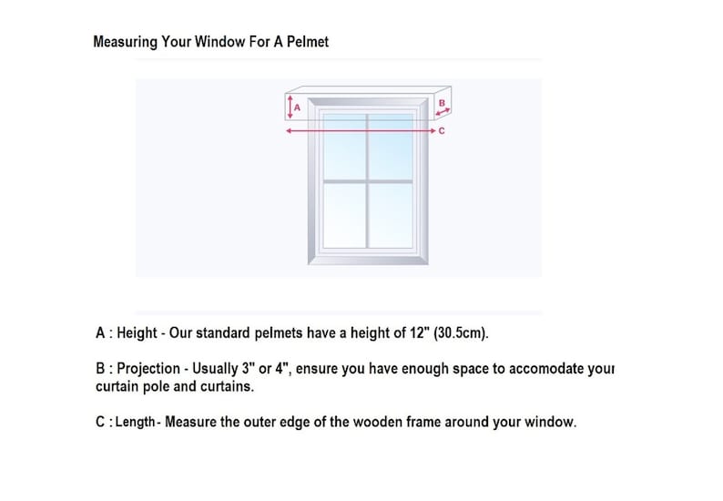 How to measure for a box pelmet.
Height - Standard height is 12 inches (30.5cm)

Projection - Usually 3 or 4 inches, ensure you have enough space for curtain pole and curtains.

Length - Measure the outer edge of the wooden frame around your window.