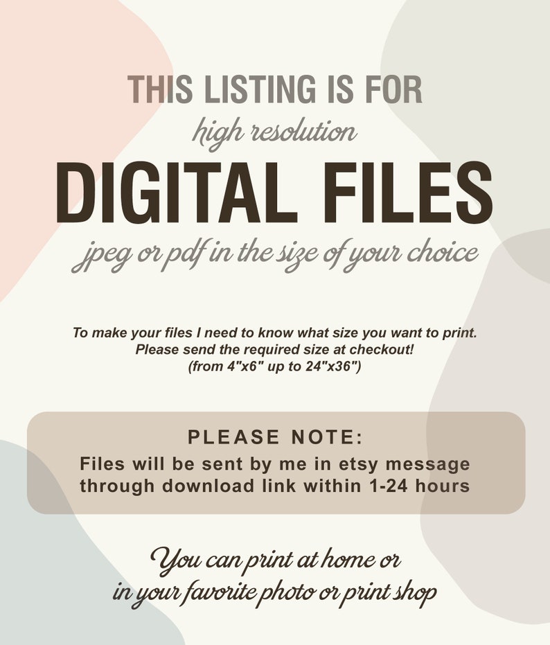 May include: Text overlay on an abstract background with a peach, gray, and blue color scheme. The text reads "This listing is for high resolution digital files jpeg or pdf in the size of your choice. To make your files I need to know what size you want to print. Please send the required size at checkout! (from 4"x6" up to 24"x36"). Please note: Files will be sent by me in etsy message through download link within 1-24 hours. You can print at home or in your favorite photo or print shop."
