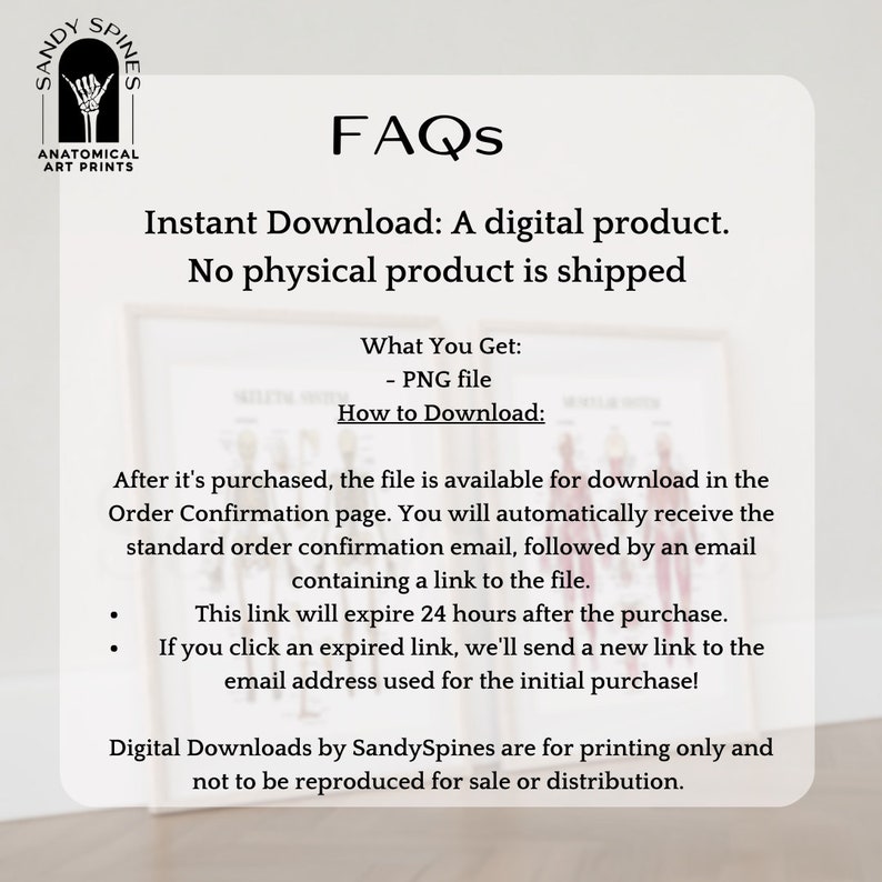 May include: A white background with black text that reads "FAQs" in large letters. Below the text is a description of the digital download process for a product. The text reads "Instant Download: A digital product. No physical product is shipped." Below that is a list of information about the product, including what is included in the download and how to download it. The text reads "What You Get: - PNG file How to Download: After it's purchased, the file is available for download in the Order Confirmation page. You will automatically receive the standard order confirmation email, followed by an email containing a link to the file. This link will expire 24 hours after the purchase. If you click an expired link, we'll send a new link to the email address used for the initial purchase! Digital Downloads by SandySpines are for printing only and not to be reproduced for sale or distribution."