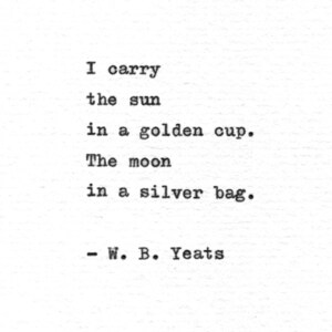 May include: A black and white image of a poem by W.B. Yeats. The poem reads: "I carry the sun in a golden cup. The moon in a silver bag."