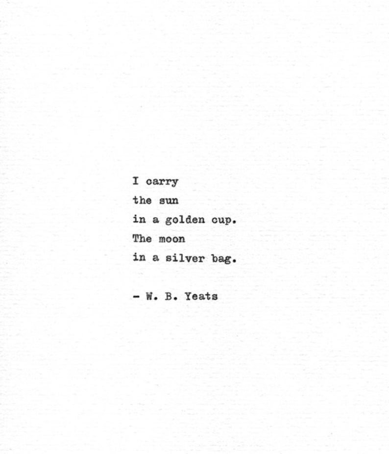 May include: A black and white image of a poem by W. B. Yeats. The poem reads: "I carry the sun in a golden cup. The moon in a silver bag."