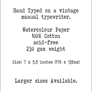 May include: Hand-typed text on a vintage manual typewriter, printed on 100% cotton watercolor paper. The paper is acid-free and weighs 230 gsm. The paper is 7 x 5.5 inches (178 x 135 mm). Larger sizes are available.