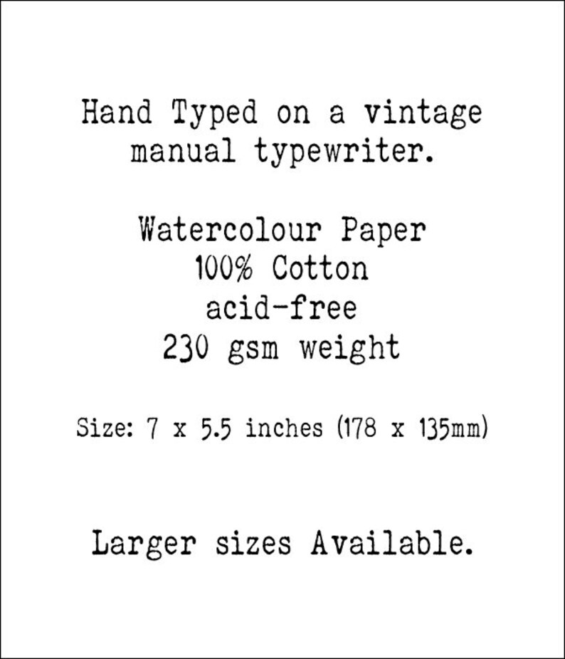 May include: Hand-typed text on a vintage manual typewriter, printed on 100% cotton watercolor paper. The paper is acid-free and weighs 230 gsm. The paper is 7 x 5.5 inches (178 x 135 mm). Larger sizes are available.