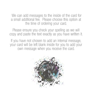 May include: Text overlay on a white background with black splatter paint. The text reads: "We can add messages to the inside of the card for a small additional fee. Please choose this option at the time of ordering your card. Please ensure you check your spelling as we will copy and paste the text exactly as you have written it. If you have not chosen to add an internal message, your card will be left blank inside for you to add your own message when you receive the card. Bubble & Ink"