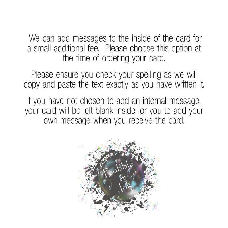 May include: Text overlay on a white background with black splatter paint. The text reads: "We can add messages to the inside of the card for a small additional fee. Please choose this option at the time of ordering your card. Please ensure you check your spelling as we will copy and paste the text exactly as you have written it. If you have not chosen to add an internal message, your card will be left blank inside for you to add your own message when you receive the card. Bubble & Ink"