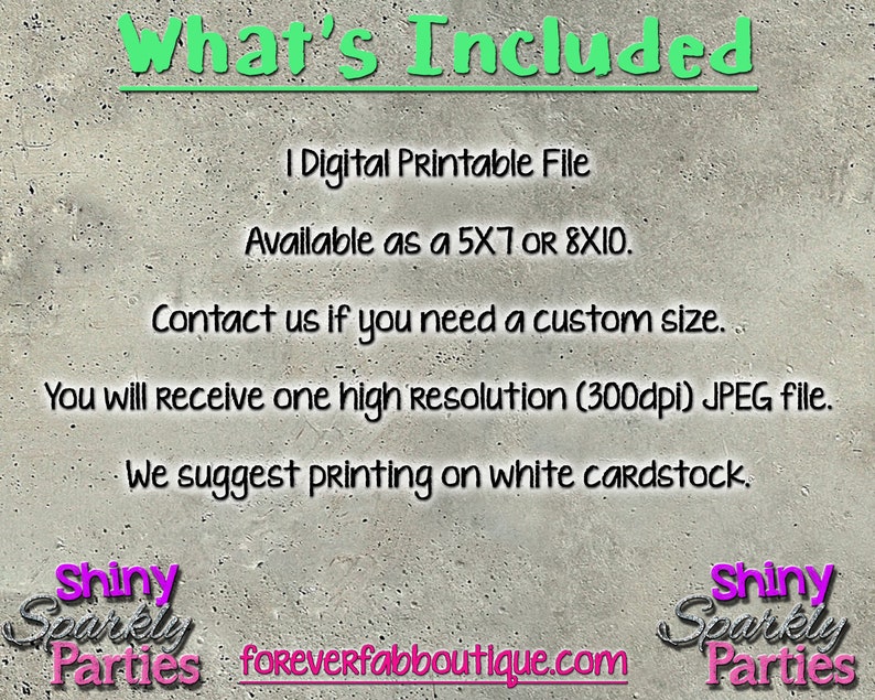 May include: What's Included: 1 Digital Printable File Available as a 5x7 or 8x10. Contact us if you need a custom size. You will receive one high resolution (300dpi) JPEG file. We suggest printing on white cardstock. Shiny Sparkly Parties foreverfabboutique.com