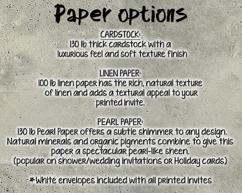 May include: Paper options for invitations: 130 lb cardstock, 100 lb linen paper, and 130 lb pearl paper. White envelopes included with all printed invites.