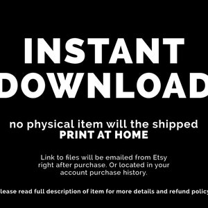 May include: Text on a black background that reads "INSTANT DOWNLOAD no physical item will be shipped PRINT AT HOME Link to files will be emailed from Etsy right after purchase. Or located in your account purchase history. Please read full description of item for more details and refund policy."