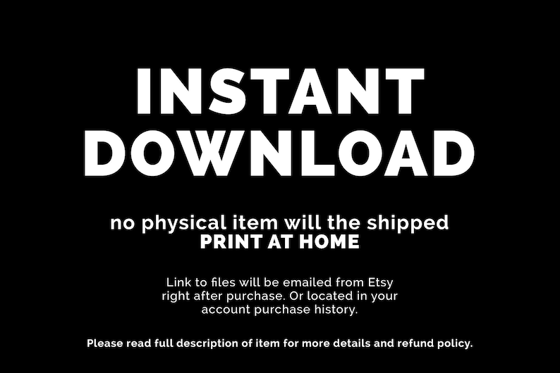 May include: Text on a black background that reads "INSTANT DOWNLOAD no physical item will be shipped PRINT AT HOME Link to files will be emailed from Etsy right after purchase. Or located in your account purchase history. Please read full description of item for more details and refund policy."