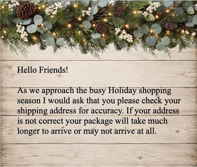 May include: A sign with a wood-plank background and a pine garland top border featuring pinecones and white berries. The text reads: Hello Friends! As we approach the busy Holiday shopping season I would ask that you please check your shipping address for accuracy. If your address is not correct your package will take much longer to arrive or may not arrive at all.
