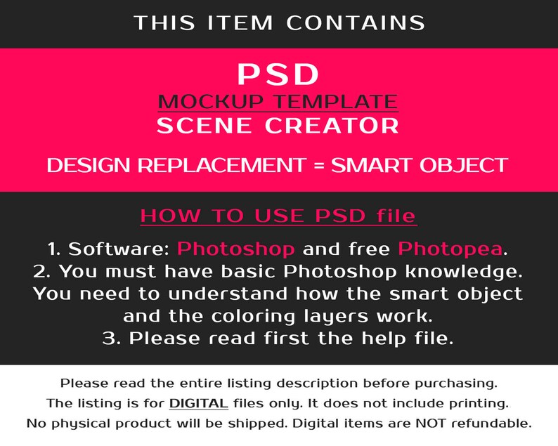 May include: A pink and black graphic with the text "THIS ITEM CONTAINS PSD MOCKUP TEMPLATE SCENE CREATOR DESIGN REPLACEMENT = SMART OBJECT HOW TO USE PSD file 1. Software: Photoshop and free Photopea. 2. You must have basic Photoshop knowledge. You need to understand how the smart object and the coloring layers work. 3. Please read first the help file. Please read the entire listing description before purchasing. The listing is for DIGITAL files only. It does not include printing. No physical product will be shipped. Digital items are NOT refundable."