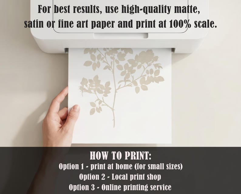 May include: A white printer outputting a sheet of paper with a beige botanical rose branch illustration. The text reads: For best results, use high-quality matte, satin or fine art paper and print at 100% scale. HOW TO PRINT: Option 1 - print at home (for small sizes) Option 2 - Local print shop Option 3 - Online printing service.