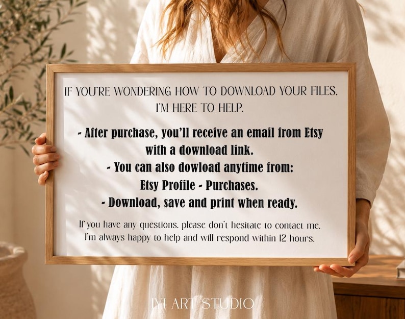 May include: A rectangular wooden frame holding a white sign with black text that reads: IF YOU'RE WONDERING HOW TO DOWNLOAD YOUR FILES. I'M HERE TO HELP. After purchase, you'll receive an email from Etsy with a download link. You can also dowload anytime from: Etsy Profile - Purchases. Download, save and print when ready. If you have any questions, please don't hesitate to contact me. I'm always happy to help and will respond within 12 hours.