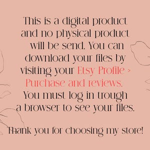 May include: Text on a pink background with a floral design. The text reads: "This is a digital product and no physical product will be sent. You can download your files by visiting your Etsy Profile > Purchase and reviews. You must log in through a browser to see your files. Thank you for choosing my store!"