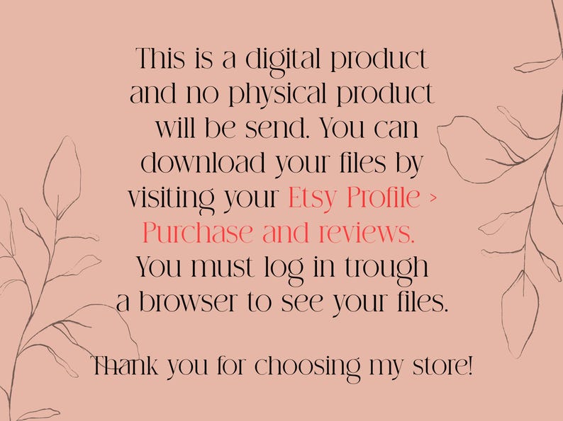 May include: Text on a pink background with a floral design. The text reads: "This is a digital product and no physical product will be sent. You can download your files by visiting your Etsy Profile > Purchase and reviews. You must log in through a browser to see your files. Thank you for choosing my store!"
