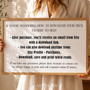 May include: A rectangular wooden frame holding a white sign with black text that reads: IF YOU'RE WONDERING HOW TO DOWNLOAD YOUR FILES. I'M HERE TO HELP. After purchase, you'll receive an email from Etsy with a download link. You can also dowload anytime from: Etsy Profile - Purchases. Download, save and print when ready. If you have any questions, please don't hesitate to contact me. I'm always happy to help and will respond within 12 hours.