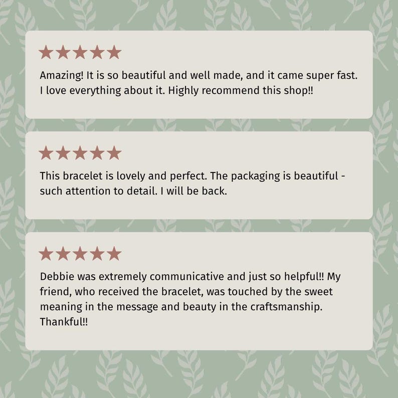 May include: Three customer review blocks on a light green background with a white leaf pattern. Each block features five pink stars and text: Amazing! It is so beautiful and well made, and it came super fast. This bracelet is lovely and perfect. Debbie was extremely communicative and just so helpful!! My friend, who received the bracelet, was touched by the sweet meaning in the message and beauty in the craftsmanship. Thankful!!