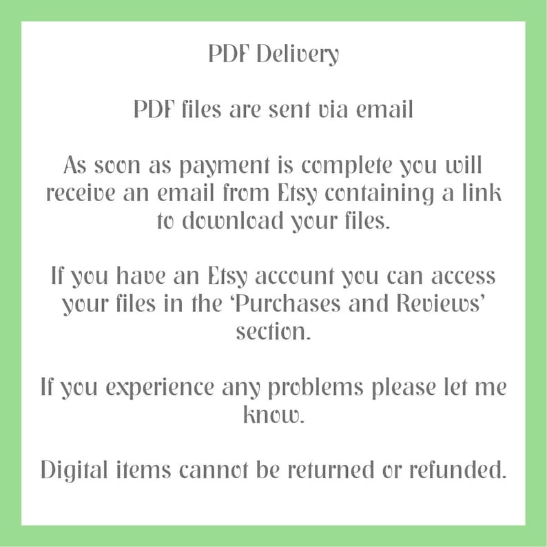 May include: Text on a green background explaining how digital PDF files are delivered via email after purchase. The text states that buyers will receive an email from Etsy with a link to download the files. It also explains that buyers with an Etsy account can access their files in the 'Purchases and Reviews' section. The text concludes by stating that digital items cannot be returned or refunded.