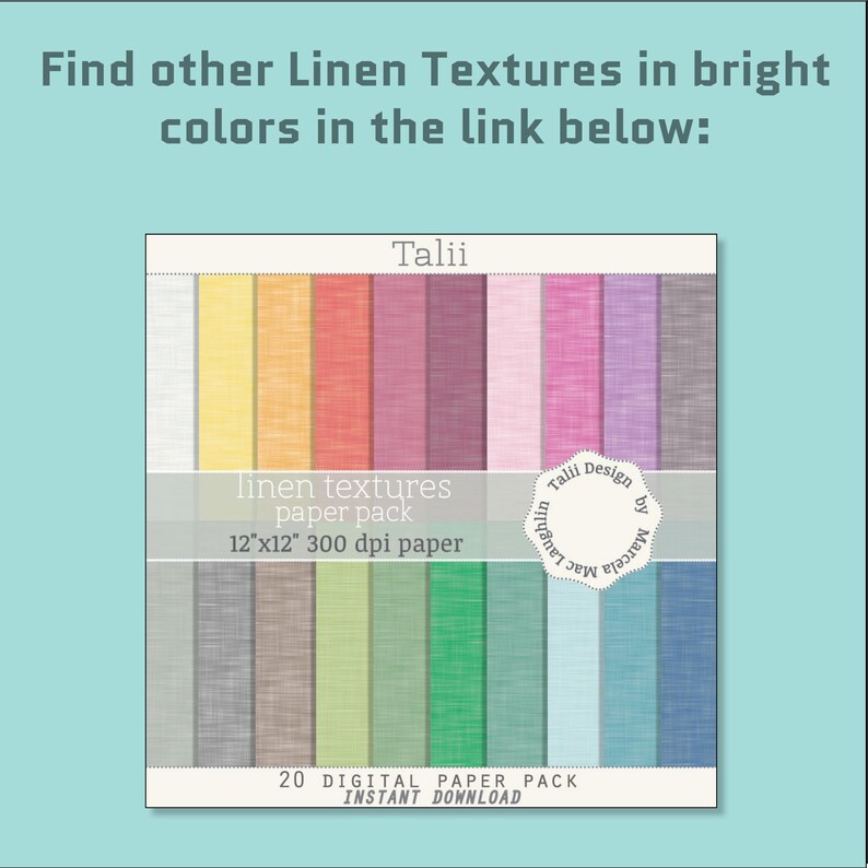 May include: A digital paper pack of 20 linen textures in various bright colours. The pack is 12 inches by 12 inches and 300 dpi. The text "Talii Design by Marcela Laughlin" is on the image.