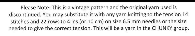 May include: Text on a white background reads: "Please Note: This is a vintage pattern and the original yarn used is discontinued. You may substitute it with any yarn knitting to the tension 14 stitches and 22 rows to 4 ins (or 10 cm) on size 6.5 mm needles or the size needed to give the correct tension. This will be a yarn in the CHUNKY group."
