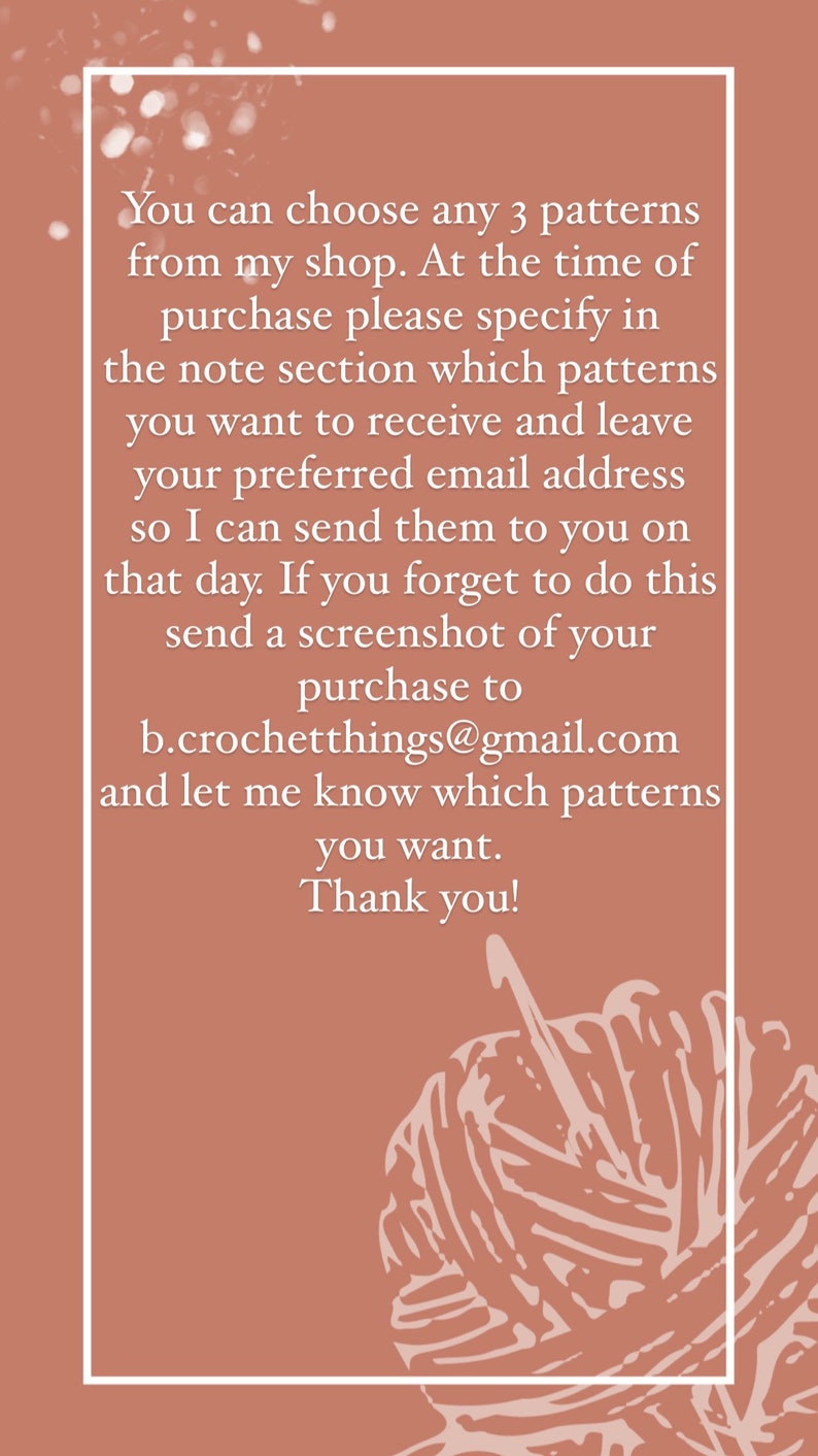 May include: A pink background with white text that reads: "You can choose any 3 patterns from my shop. At the time of purchase please specify in the note section which patterns you want to receive and leave your preferred email address so I can send them to you on that day. If you forget to do this send a screenshot of your purchase to b.crochetthings@gmail.com and let me know which patterns you want. Thank you!" An illustration of a ball of yarn is in the bottom right corner.