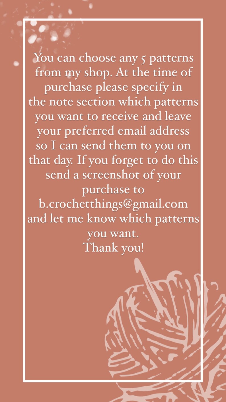 May include: A pink background with white text that reads: "You can choose any 5 patterns from my shop. At the time of purchase please specify in the note section which patterns you want to receive and leave your preferred email address so I can send them to you on that day. If you forget to do this send a screenshot of your purchase to b.crochetthings@gmail.com and let me know which patterns you want. Thank you!" There is a white outline of a ball of yarn in the bottom right corner.